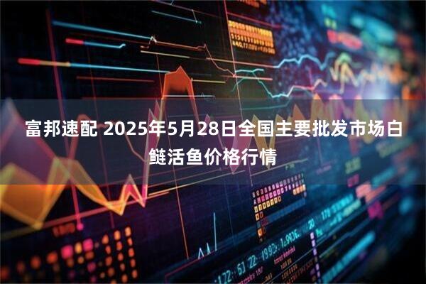 富邦速配 2025年5月28日全国主要批发市场白鲢活鱼价格行情
