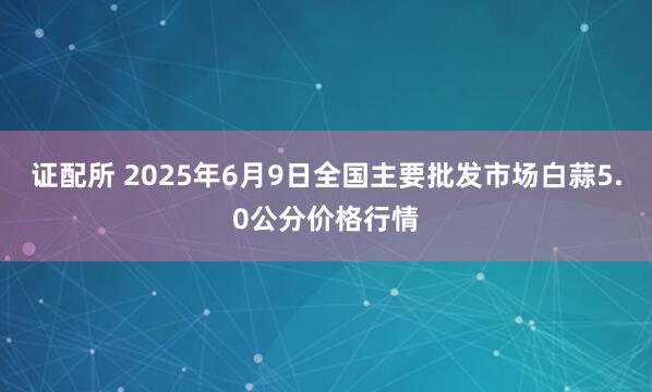 证配所 2025年6月9日全国主要批发市场白蒜5.0公分价格行情