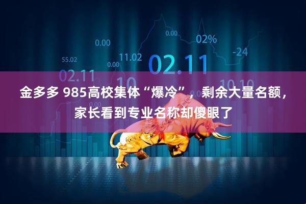 金多多 985高校集体“爆冷”，剩余大量名额，家长看到专业名称却傻眼了