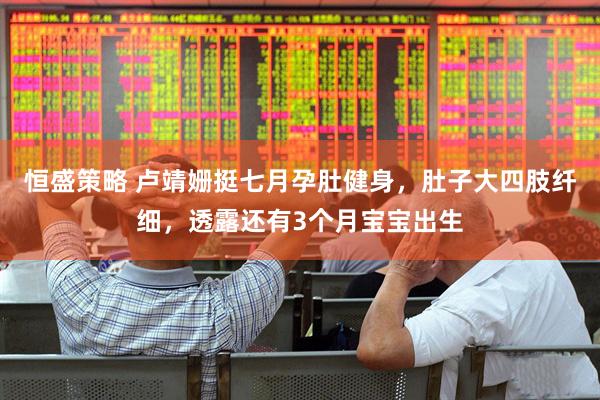 恒盛策略 卢靖姗挺七月孕肚健身，肚子大四肢纤细，透露还有3个月宝宝出生