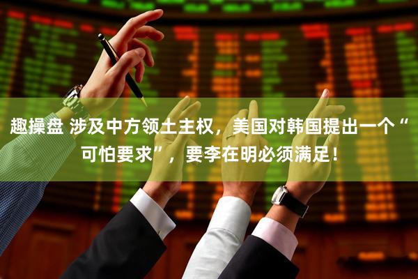 趣操盘 涉及中方领土主权，美国对韩国提出一个“可怕要求”，要李在明必须满足！