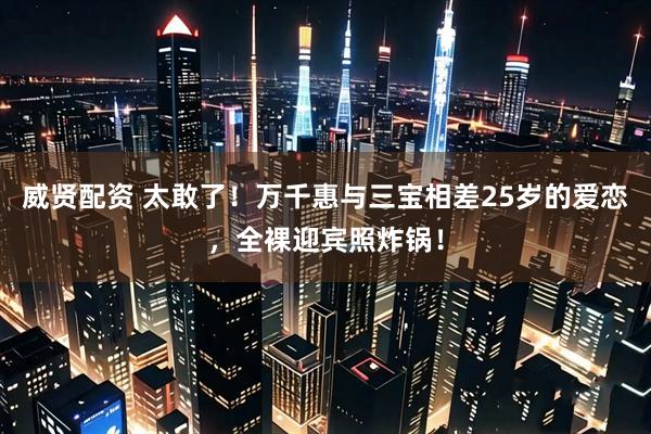 威贤配资 太敢了！万千惠与三宝相差25岁的爱恋，全裸迎宾照炸锅！