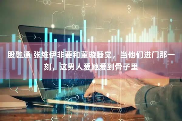 股融通 张维伊非要和董璇睡觉，当他们进门那一刻，这男人爱她爱到骨子里