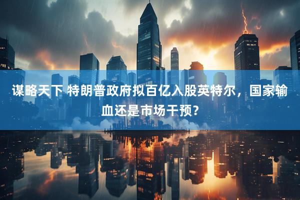 谋略天下 特朗普政府拟百亿入股英特尔，国家输血还是市场干预？