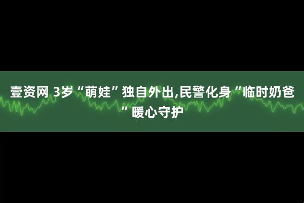 壹资网 3岁“萌娃”独自外出,民警化身“临时奶爸”暖心守护