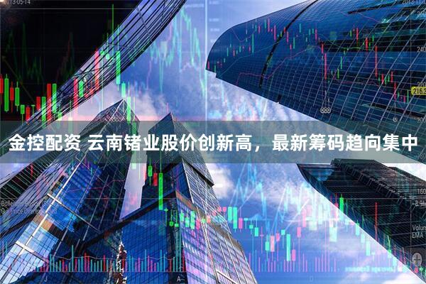 金控配资 云南锗业股价创新高，最新筹码趋向集中