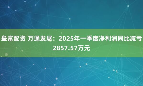 垒富配资 万通发展：2025年一季度净利润同比减亏2857.57万元