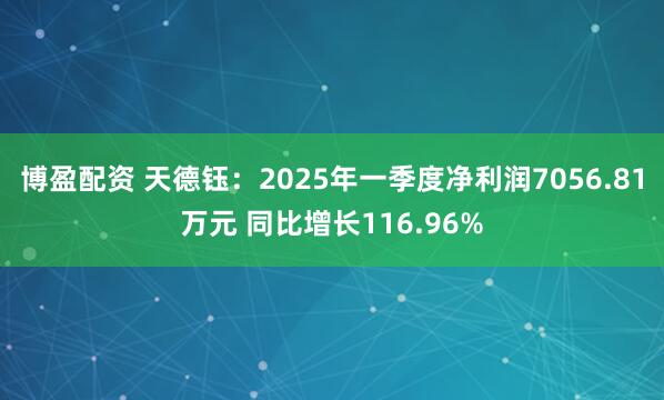 博盈配资 天德钰：2025年一季度净利润7056.81万元 同比增长116.96%
