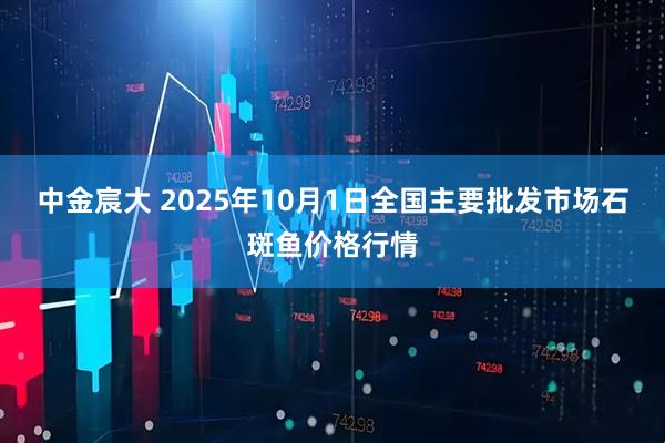 中金宸大 2025年10月1日全国主要批发市场石斑鱼价格行情