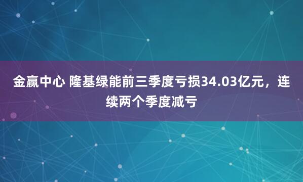 金赢中心 隆基绿能前三季度亏损34.03亿元，连续两个季度减亏