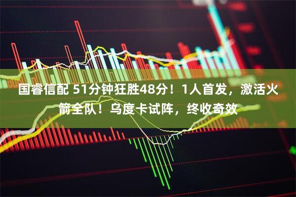 国睿信配 51分钟狂胜48分！1人首发，激活火箭全队！乌度卡试阵，终收奇效