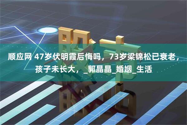 顺应网 47岁伏明霞后悔吗，73岁梁锦松已衰老，孩子未长大，_郭晶晶_婚姻_生活