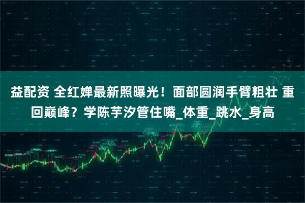 益配资 全红婵最新照曝光！面部圆润手臂粗壮 重回巅峰？学陈芋汐管住嘴_体重_跳水_身高