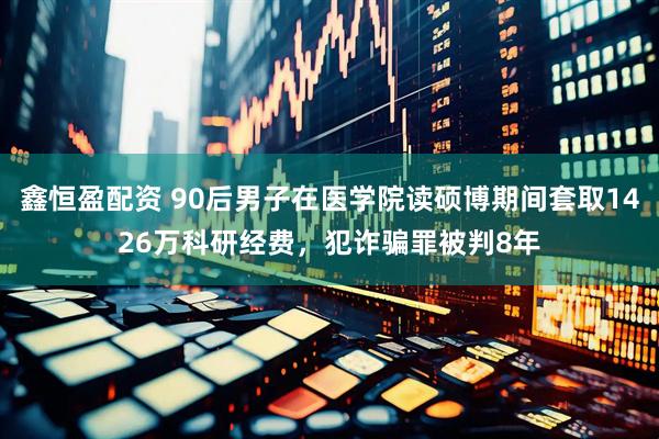 鑫恒盈配资 90后男子在医学院读硕博期间套取1426万科研经费，犯诈骗罪被判8年
