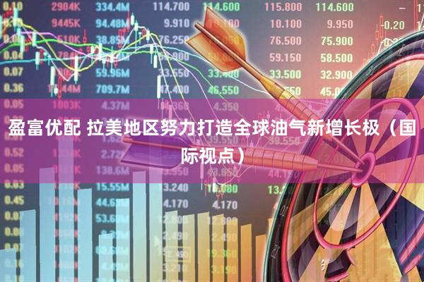 盈富优配 拉美地区努力打造全球油气新增长极（国际视点）