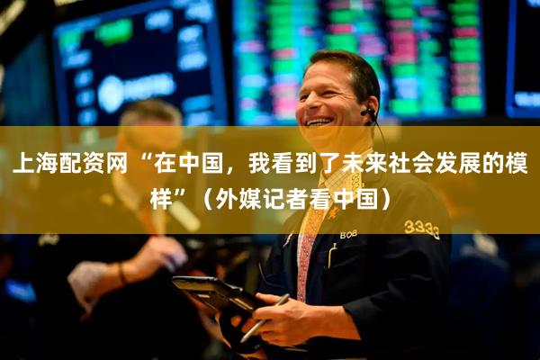 上海配资网 “在中国，我看到了未来社会发展的模样”（外媒记者看中国）
