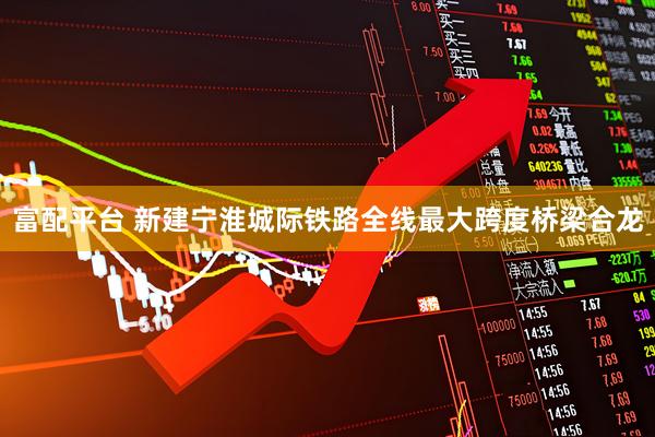 富配平台 新建宁淮城际铁路全线最大跨度桥梁合龙